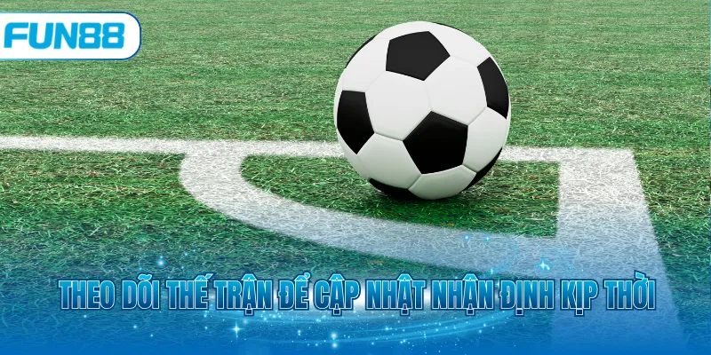 Theo dõi thế trận để cập nhật nhận định kịp thời